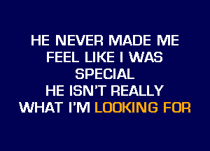 HE NEVER MADE ME
FEEL LIKE I WAS
SPECIAL
HE ISN'T REALLY
WHAT I'M LOOKING FOR