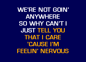 WE'RE NOT GOIN'
ANYWHERE
SO WHY CAN'T I
JUST TELL YOU
THAT I CARE
'CAUSE I'M

FEELIN' NERVOUS l