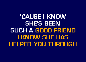 'CAUSE I KNOW
SHE'S BEEN
SUCH A GOOD FRIEND
I KNOW SHE HAS
HELPED YOU THROUGH