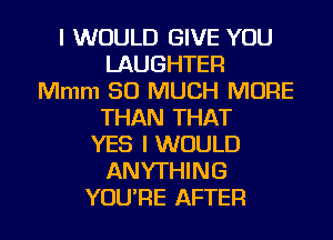 I WOULD GIVE YOU
LAUGHTER
Mmm SO MUCH MORE
THAN THAT
YES I WOULD
ANYTHING

YOURE AFTER I