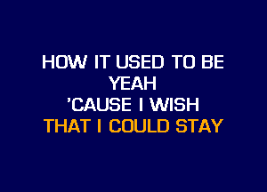 HOW IT USED TO BE
YEAH

'CAUSE I WISH
THAT I COULD STAY