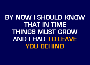 BY NOW I SHOULD KNOW
THAT IN TIME
THINGS MUST GROW
AND I HAD TO LEAVE
YOU BEHIND