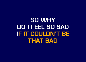 SO WHY
DO I FEEL SO SAD

IF IT COULDN'T BE
THAT BAD