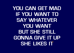 YOU CAN GET MAD
IF YOU WANT TO
SAY WHATEVER

YOU WANT
BUT SHE STILL
GONNA GIVE IT UP

SHE LIKES IT I
