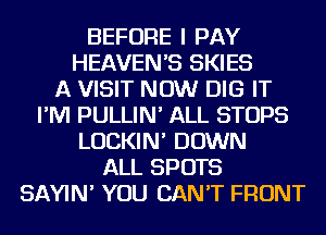 BEFORE I PAY
HEAVEN'S SKIES
A VISIT NOW DIG IT
I'M PULLIN' ALL STOPS
LUCKIN' DOWN
ALL SPOTS
SAYIN' YOU CAN'T FRONT