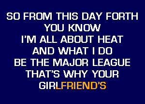 50 FROM THIS DAY FORTH
YOU KNOW
I'M ALL ABOUT HEAT
AND WHAT I DO
BE THE MAJOR LEAGUE
THAT'S WHY YOUR
GIRLFRIEND'S