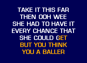 TAKE IT THIS FAR
THEN OOH WEE
SHE HAD TO HAVE IT
EVERY CHANCE THAT
SHE COULD GET
BUT YOU THINK
YOU A BALLER