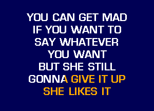 YOU CAN GET MAD
IF YOU WANT TO
SAY WHATEVER

YOU WANT
BUT SHE STILL
GONNA GIVE IT UP

SHE LIKES IT I