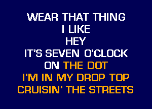 WEAR THAT THING
I LIKE
HEY
IT'S SEVEN O'CLUCK
ON THE DOT
I'M IN MY DROP TOP
CRUISIN' THE STREETS