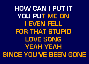 HOW CAN I PUT IT
YOU PUT ME ON
I EVEN FELL
FOR THAT STUPID
LOVE SONG
YEAH YEAH
SINCE YOU'VE BEEN GONE