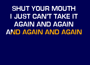 SHUT YOUR MOUTH
I JUST CAN'T TAKE IT
AGAIN AND AGAIN
AND AGAIN AND AGAIN