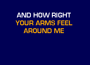 AND HOW RIGHT
YOUR ARMS FEEL
AROUND ME