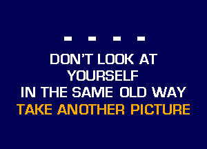 DON'T LOOK AT
YOURSELF
IN THE SAME OLD WAY

TAKE ANOTHER PICTURE