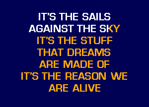 IT'S THE SAILS
AGAINST THE SKY
ITS THE STUFF
THAT DREAMS
ARE MADE OF
ITS THE REASON WE
ARE ALIVE