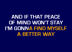 AND IF THAT PEACE
OF MIND WON'T STAY
I'M GONNA FIND MYSELF
A BETTER WAY