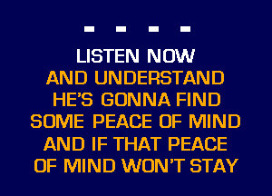 LISTEN NOW
AND UNDERSTAND
HES GONNA FIND
SOME PEACE OF MIND
AND IF THAT PEACE
OF MIND WON'T STAY