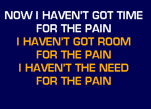 NOW I HAVEN'T GOT TIME
FOR THE PAIN
I HAVEN'T GOT ROOM
FOR THE PAIN
I HAVEN'T THE NEED
FOR THE PAIN