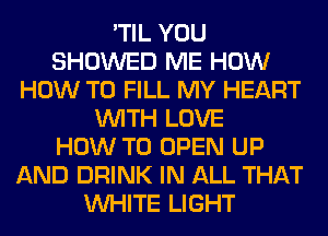 'TIL YOU
SHOWED ME HOW
HOW TO FILL MY HEART
WITH LOVE
HOW TO OPEN UP
AND DRINK IN ALL THAT
WHITE LIGHT