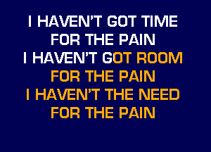 I HAVENIT GOT TIME
FOR THE PAIN

I HAVENIT GOT ROOM
FOR THE PAIN

I HAVEN'T THE NEED
FOR THE PAIN