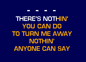 THERE'S NOTHIN'
YOU CAN DO

TO TURN ME AWAY
NOTHIN'
ANYONE CAN SAY