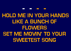 HOLD ME IN YOUR HANDS
LIKE A BUNCH OF
FLOWERS
SET ME MOVIM TO YOUR
SWEETEST SONG