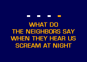 WHAT DO
THE NEIGHBORS SAY
WHEN THEY HEAR US

SCREAM AT NIGHT