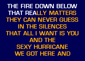 THE FIRE DOWN BELOW
THAT REALLY MATTERS
THEY CAN NEVER GUESS
IN THE SILENCES
THAT ALL I WANT IS YOU
AND THE
SEXY HURRICANE
WE GOT HERE AND