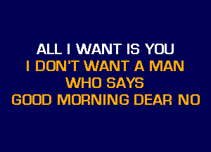 ALL I WANT IS YOU
I DON'T WANT A MAN
WHO SAYS
GOOD MORNING DEAR NU