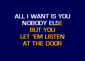 ALL I WANT IS YOU
NOBODY ELSE
BUT YOU

LET 'EM LISTEN
AT THE DOOR