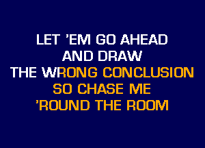 LET 'EM GO AHEAD
AND DRAW
THE WRONG CONCLUSION
50 CHASE ME
'ROUND THE ROOM