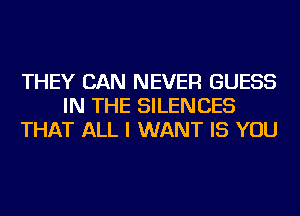 THEY CAN NEVER GUESS
IN THE SILENCES
THAT ALL I WANT IS YOU