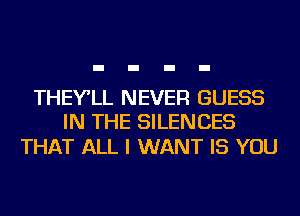 THEY'LL NEVER GUESS
IN THE SILENCES

THAT ALL I WANT IS YOU