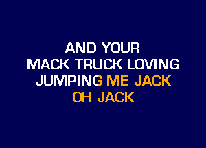 AND YOUR
MACK TRUCK LOVING

JUMPING ME JACK
OH JACK