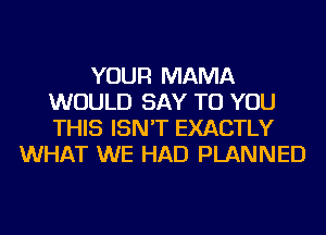 YOUR MAMA
WOULD SAY TO YOU
THIS ISN'T EXACTLY

WHAT WE HAD PLANNED