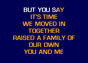 BUT YOU SAY
IT'S TIME
WE MOVED IN
TOGETHER

RAISED A FAMILY OF
OUR OWN
YOU AND ME