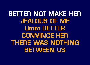 BETTER NOT MAKE HER
JEALOUS OF ME
Umm BETI'ER
CONVINCE HER
THERE WAS NOTHING
BETWEEN US