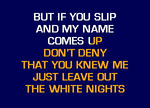 BUT IF YOU SLIP
AND MY NAME
COMES UP
DON'T DENY
THAT YOU KNEW ME
JUST LEAVE OUT
THE WHITE NIGHTS