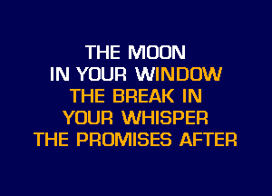 THE MOON
IN YOUR WINDOW
THE BREAK IN
YOUR WHISPER
THE PROMISES AFTER