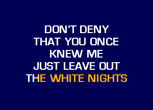 DONT DENY
THAT YOU ONCE
KNEW ME
JUST LEAVE OUT
THE WHITE NIGHTS

g