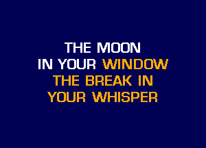 THE MOON
IN YOUR WINDOW

THE BREAK IN
YOUR WHISPER