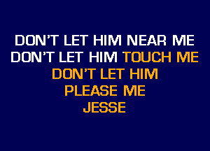 DON'T LET HIM NEAR ME
DON'T LET HIM TOUCH ME
DON'T LET HIM
PLEASE ME
JESSE