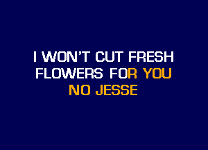 I WON'T CUT FRESH
FLOWERS FOFI YOU

NU JESSE