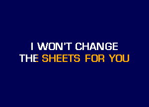 I WON'T CHANGE

THE SHEETS FOR YOU