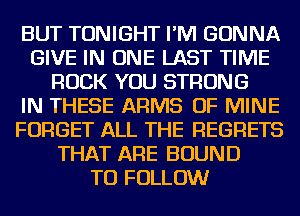 BUT TONIGHT I'M GONNA
GIVE IN ONE LAST TIME
ROCK YOU STRONG
IN THESE ARMS OF MINE
FORGET ALL THE REGRETS
THAT ARE BOUND
TO FOLLOW
