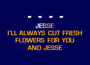 JESSE
I'LL ALWAYS CUT FRESH
FLOWERS FOR YOU

AND JESSE