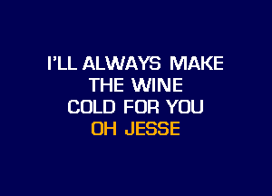 I'LL ALWAYS MAKE
THE WINE

COLD FOR YOU
OH JESSE