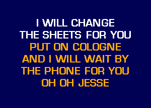 I WILL CHANGE
THE SHEETS FOR YOU
PUT ON COLOGNE
AND I WILL WAIT BY
THE PHONE FOR YOU
OH OH JESSE