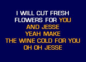 I WILL CUT FRESH
FLOWERS FOR YOU
AND JESSE
YEAH MAKE
THE WINE COLD FOR YOU
OH OH JESSE