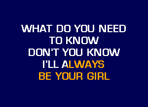 WHAT DO YOU NEED
TO KNOW
DON'T YOU KNOW
FLL ALWAYS
BE YOUR GIRL