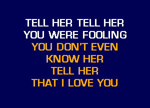 TELL HER TELL HER
YOU WERE FOOLING
YOU DON'T EVEN
KNOW HER
TELL HER
THAT I LOVE YOU
